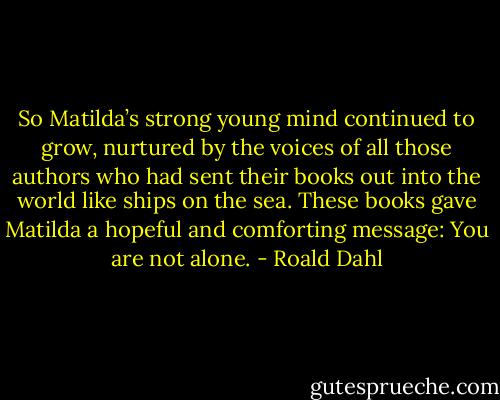 So Matilda’s strong young mind continued to grow, nurtured by the voices of all those authors who had sent their books out into the world like ships on the sea. These books gave Matilda a hopeful and comforting message: You are not alone. - Roald Dahl