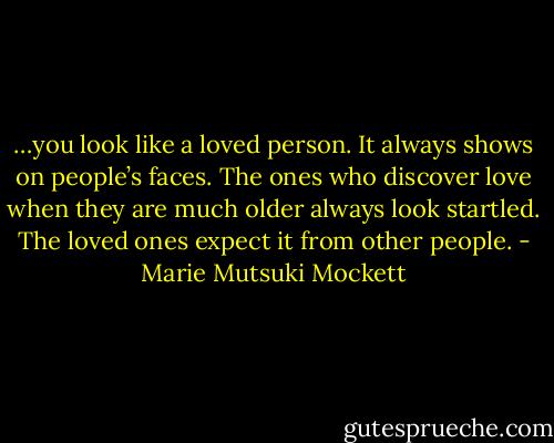 …you look like a loved person. It always shows on people’s faces. The ones who discover love when they are much older always look startled. The loved ones expect it from other people. - Marie Mutsuki Mockett