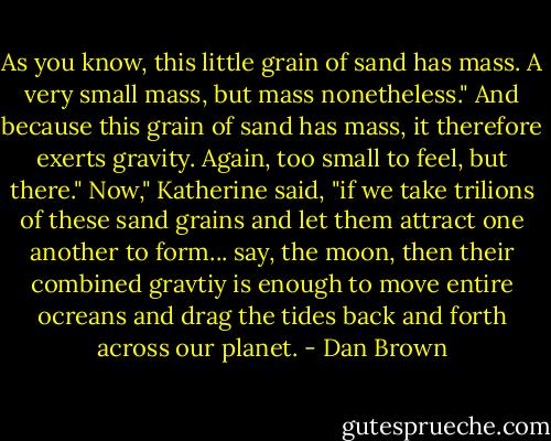 As you know, this little grain of sand has mass. A very small mass, but mass nonetheless."<br />And because this grain of sand has mass, it therefore exerts gravity. Again, too small to feel, but there."<br />Now," Katherine said, "if we take trilions of these sand grains and let them attract one another to form... say, the moon, then their combined gravtiy is enough to move entire ocreans and drag the tides back and forth across our planet. - Dan Brown