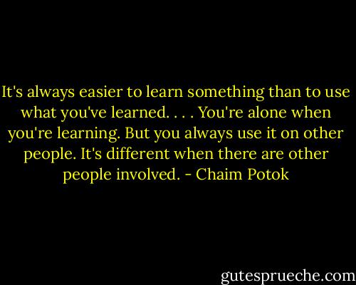It's always easier to learn something than to use what you've learned. . . . You're alone when you're learning. But you always use it on other people. It's different when there are other people involved. - Chaim Potok