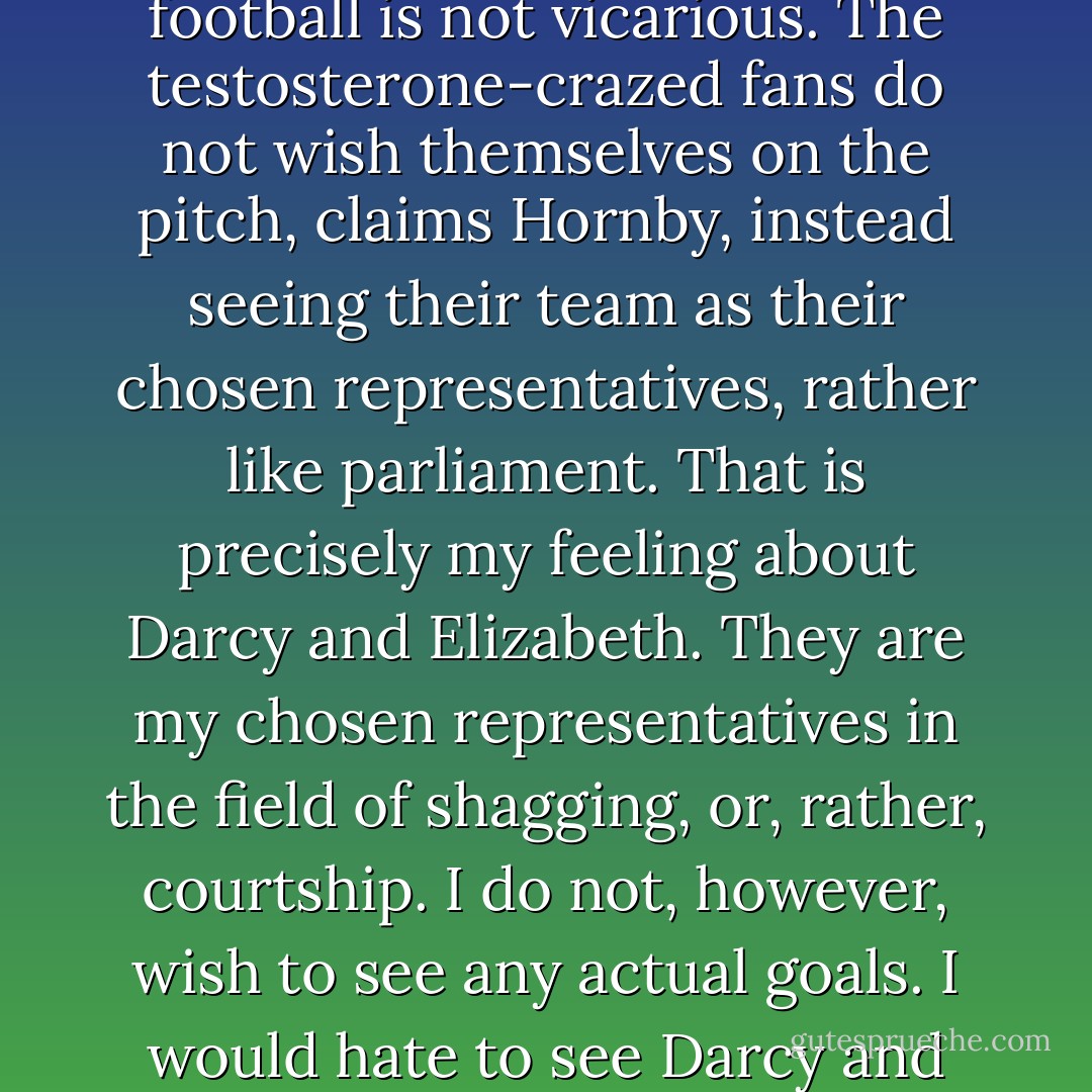 The basis of my own addiction, I know, is my simple human need for Darcy to get off with Elizabeth. Tom says football guru Nick Hornby says in his book that men's obsession with football is not vicarious. The testosterone-crazed fans do not wish themselves on the pitch, claims Hornby, instead seeing their team as their chosen representatives, rather like parliament. That is precisely my feeling about Darcy and Elizabeth. They are my chosen representatives in the field of shagging, or, rather, courtship. I do not, however, wish to see any actual goals. I would hate to see Darcy and Elizabeth in bed, smoking a cigarette afterwards. That would be unnatural and wrong and I would quickly lose interest. - Helen Fielding