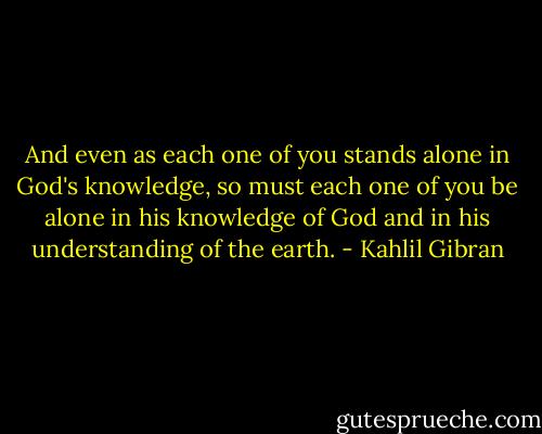 And even as each one of you stands alone in God's knowledge, so must each one of you be alone in his knowledge of God and in his understanding of the earth. - Kahlil Gibran