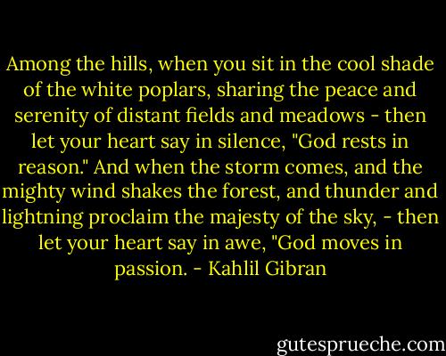Among the hills, when you sit in the cool shade of the white poplars, sharing the peace and serenity of distant fields and meadows - then let your heart say in silence, "God rests in reason." And when the storm comes, and the mighty wind shakes the forest, and thunder and lightning proclaim the majesty of the sky, - then let your heart say in awe, "God moves in passion. - Kahlil Gibran
