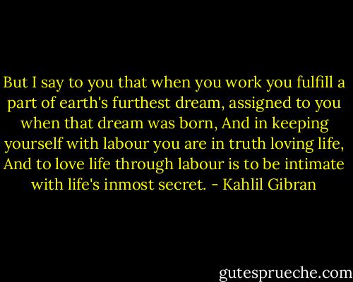 But I say to you that when you work you fulfill a part of earth's furthest dream, assigned to you when that dream was born, And in keeping yourself with labour you are in truth loving life, And to love life through labour is to be intimate with life's inmost secret. - Kahlil Gibran
