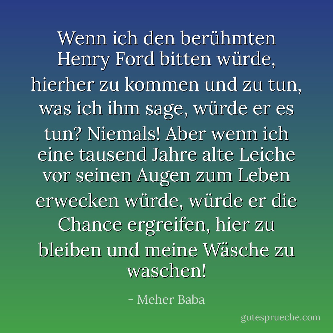 Wenn ich den berühmten Henry Ford bitten würde, hierher zu kommen und zu tun, was ich ihm sage, würde er es tun? Niemals! Aber wenn ich eine tausend Jahre alte Leiche vor seinen Augen zum Leben erwecken würde, würde er die Chance ergreifen, hier zu bleiben und meine Wäsche zu waschen! - Meher Baba<