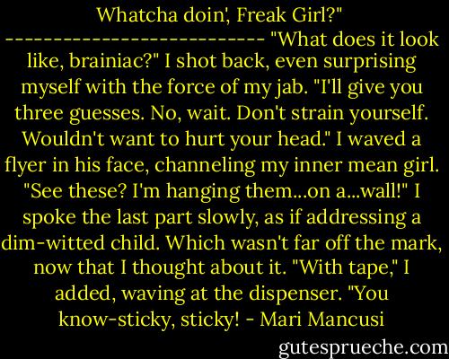 Whatcha doin', Freak Girl?" <br />---------------------------<br />"What does it look like, brainiac?" I shot back, even surprising myself with the force of my jab. "I'll give you three guesses. No, wait. Don't strain yourself. Wouldn't want to hurt your head." I waved a flyer in his face, channeling my inner mean girl. "See these? I'm hanging them...on a...wall!" I spoke the last part slowly, as if addressing a dim-witted child. Which wasn't far off the mark, now that I thought about it. "With tape," I added, waving at the dispenser. "You know-sticky, sticky! - Mari Mancusi