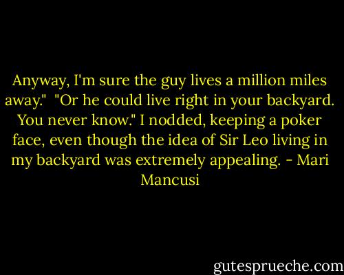 Anyway, I'm sure the guy lives a million miles away."<br /> "Or he could live right in your backyard. You never know."<br />I nodded, keeping a poker face, even though the idea of Sir Leo living in my backyard was extremely appealing. - Mari Mancusi