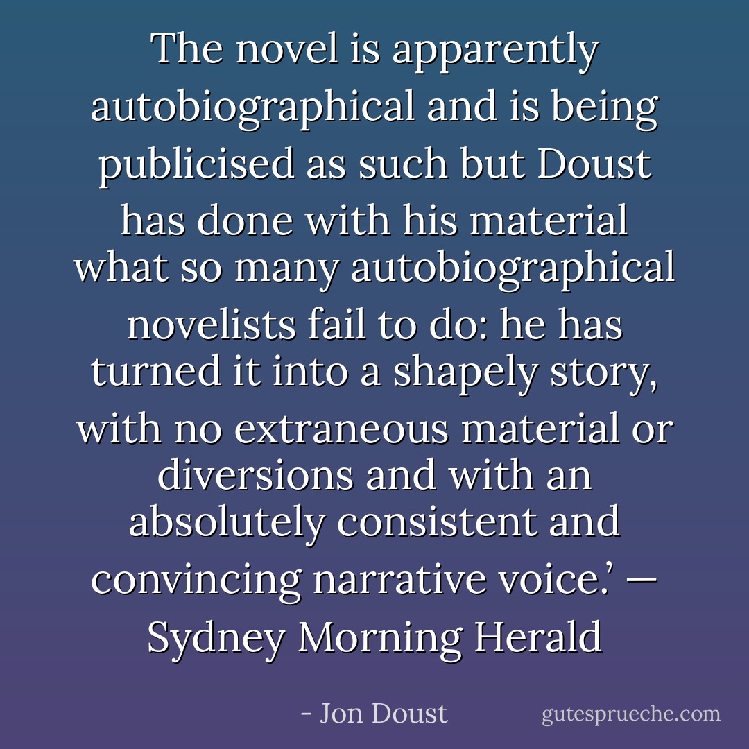 The novel is apparently autobiographical and is being publicised as such but Doust has done with his material what so many autobiographical novelists fail to do: he has turned it into a shapely story, with no extraneous material or diversions and with an absolutely consistent and convincing narrative voice.’ — Sydney Morning Herald - Jon Doust