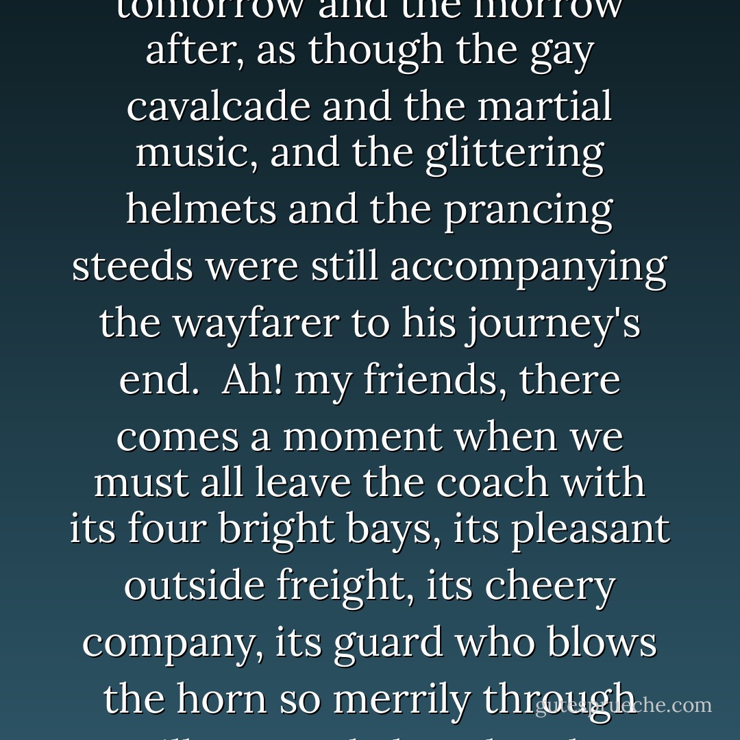 In good truth he had started in London with some vague idea that as his life in it would not be of long continuance, the pace at which he elected to travel would be of little consequence; but the years since his first entry into the Metropolis were now piled one on top of another, his youth was behind him, his chances of longevity, spite of the way he had striven to injure his constitution, quite as good as ever. He had come to that period of existence, to that narrow strip of tableland, whence the ascent of youth and the descent of age are equally discernible - when, simply because he has lived for so many years, it strikes a man as possible he may have to live for just as many more, with the ability for hard work gone, with the boon companions scattered, with the capacity for enjoying convivial meetings a mere memory, with small means perhaps, with no bright hopes, with the pomp and the circumstance and the fairy carriages, and the glamour which youth flings over earthly objects, faded away like the pageant of yesterday, while the dreary ceremony of living has to be gone through today and tomorrow and the morrow after, as though the gay cavalcade and the martial music, and the glittering helmets and the prancing steeds were still accompanying the wayfarer to his journey's end.<br /> Ah! my friends, there comes a moment when we must all leave the coach with its four bright bays, its pleasant outside freight, its cheery company, its guard who blows the horn so merrily through villages and along lonely country roads.<br /> Long before we reach that final stage, where the black business claims us for its own speecial property, we have to bid goodbye to all easy, thoughtless journeying and betake ourselves, with what zest we may, to traversing the common of reality. There is no royal road across it that ever I heard of. From the king on his throne to the laborer who vaguely imagines what manner of being a king is, we have all to tramp across that desert at one period of our lives, at all events; and that period is usually when, as I have said, a man starts to find the hopes, and the strength, and the buoyancy of youth left behind, while years and years of life lie stretching out before him.<br /> The coach he has travelled by drops him here. There is no appeal, there is no help; therefore, let him take off his hat and wish the new passengers good speed without either envy or repining.<br /> Behld, he has had his turn, and let whosoever will, mount on the box-seat of life again, and tip the coachman and handle the ribbons - he shall take that journey no more, no more for ever. ("The Banshee's Warning") - Charlotte Riddell