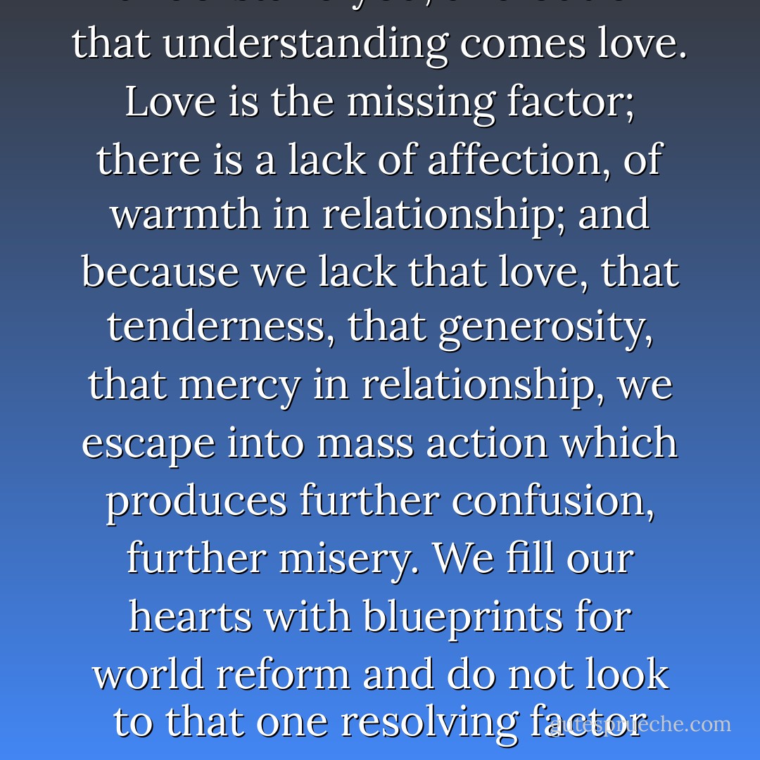 When I understand myself, I understand you, and out of that understanding comes love. Love is the missing factor; there is a lack of affection, of warmth in relationship; and because we lack that love, that tenderness, that generosity, that mercy in relationship, we escape into mass action which produces further confusion, further misery. We fill our hearts with blueprints for world reform and do not look to that one resolving factor which is love. - J. Krishnamurti