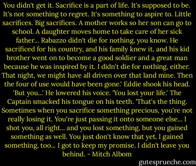 You didn't get it. Sacrifice is a part of life. It's supposed to be. It's not something to regret. It's something to aspire to. Little sacrifices. Big sacrifices. A mother works so her son can go to school. A daughter moves home to take care of her sick father... Rabazzo didn't die for nothing, you know. He sacrificed for his country, and his family knew it, and his kid brother went on to become a good soldier and a great man because he was inspired by it. I didn't die for nothing, either. That night, we might have all driven over that land mine. Then the four of use would have been gone.'<br />Eddie shook his head. 'But you...' He lowered his voice. 'You lost your life.'<br />The Captain smacked his tongue on his teeth. 'That's the thing. Sometimes when you sacrifice something precious, you're not really losing it. You're just passing it onto someone else... I shot you, all right... and you lost something, but you gained something as well. You just don't know that yet. I gained something, too... I got to keep my promise. I didn't leave you behind. - Mitch Albom