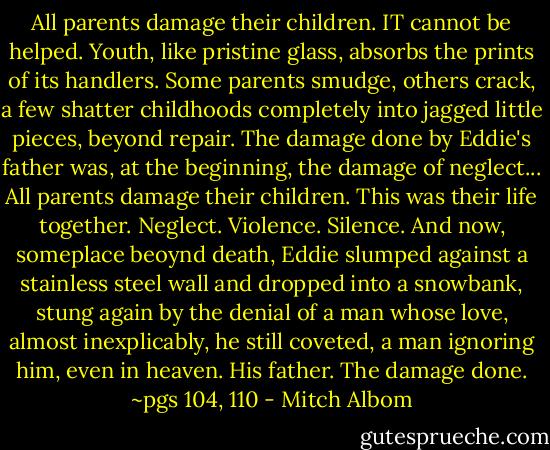 All parents damage their children. IT cannot be helped. Youth, like pristine glass, absorbs the prints of its handlers. Some parents smudge, others crack, a few shatter childhoods completely into jagged little pieces, beyond repair.<br />The damage done by Eddie's father was, at the beginning, the damage of neglect...<br />All parents damage their children. This was their life together. Neglect. Violence. Silence. And now, someplace beoynd death, Eddie slumped against a stainless steel wall and dropped into a snowbank, stung again by the denial of a man whose love, almost inexplicably, he still coveted, a man ignoring him, even in heaven. His father. The damage done.<br />~pgs 104, 110 - Mitch Albom