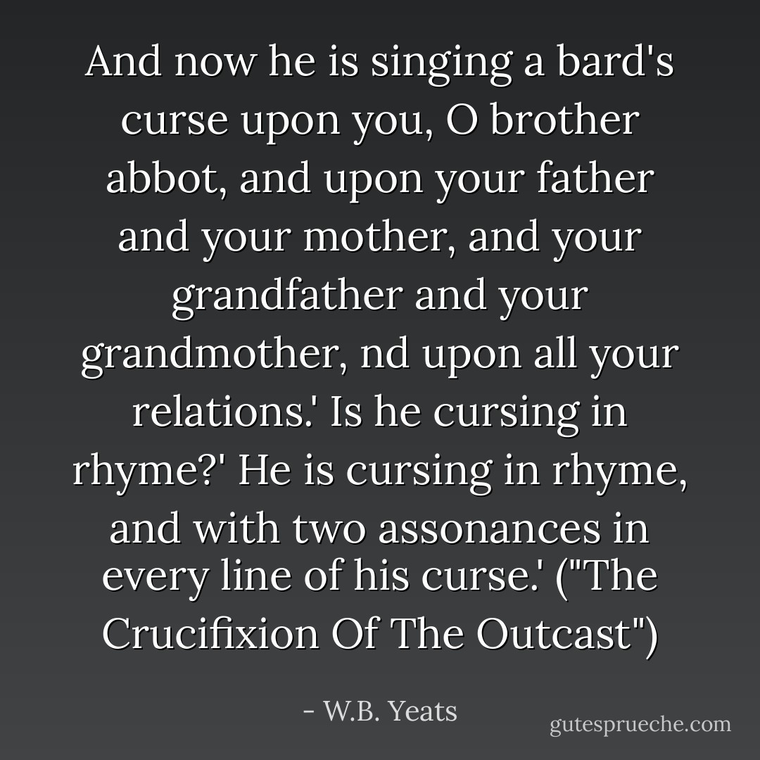 And now he is singing a bard's curse upon you, O brother abbot, and upon your father and your mother, and your grandfather and your grandmother, nd upon all your relations.'<br />Is he cursing in rhyme?'<br />He is cursing in rhyme, and with two assonances in every line of his curse.'<br />("The Crucifixion Of The Outcast") - W.B. Yeats