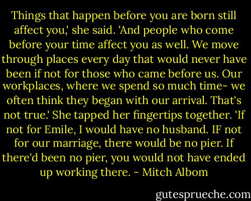 Things that happen before you are born still affect you,' she said. 'And people who come before your time affect you as well.<br />We move through places every day that would never have been if not for those who came before us. Our workplaces, where we spend so much time- we often think they began with our arrival. That's not true.'<br />She tapped her fingertips together. 'If not for Emile, I would have no husband. IF not for our marriage, there would be no pier. If there'd been no pier, you would not have ended up working there. - Mitch Albom