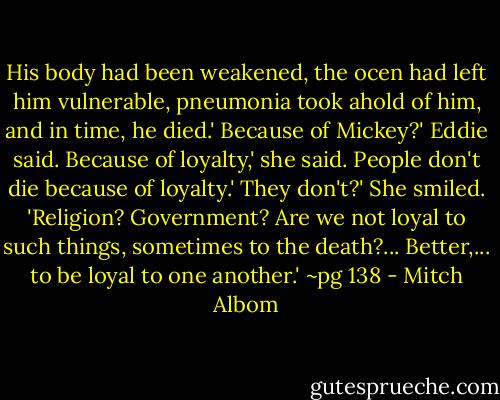 His body had been weakened, the ocen had left him vulnerable, pneumonia took ahold of him, and in time, he died.'<br />Because of Mickey?' Eddie said.<br />Because of loyalty,' she said.<br />People don't die because of loyalty.'<br />They don't?' She smiled. 'Religion? Government? Are we not loyal to such things, sometimes to the death?... Better,... to be loyal to one another.'<br />~pg 138 - Mitch Albom