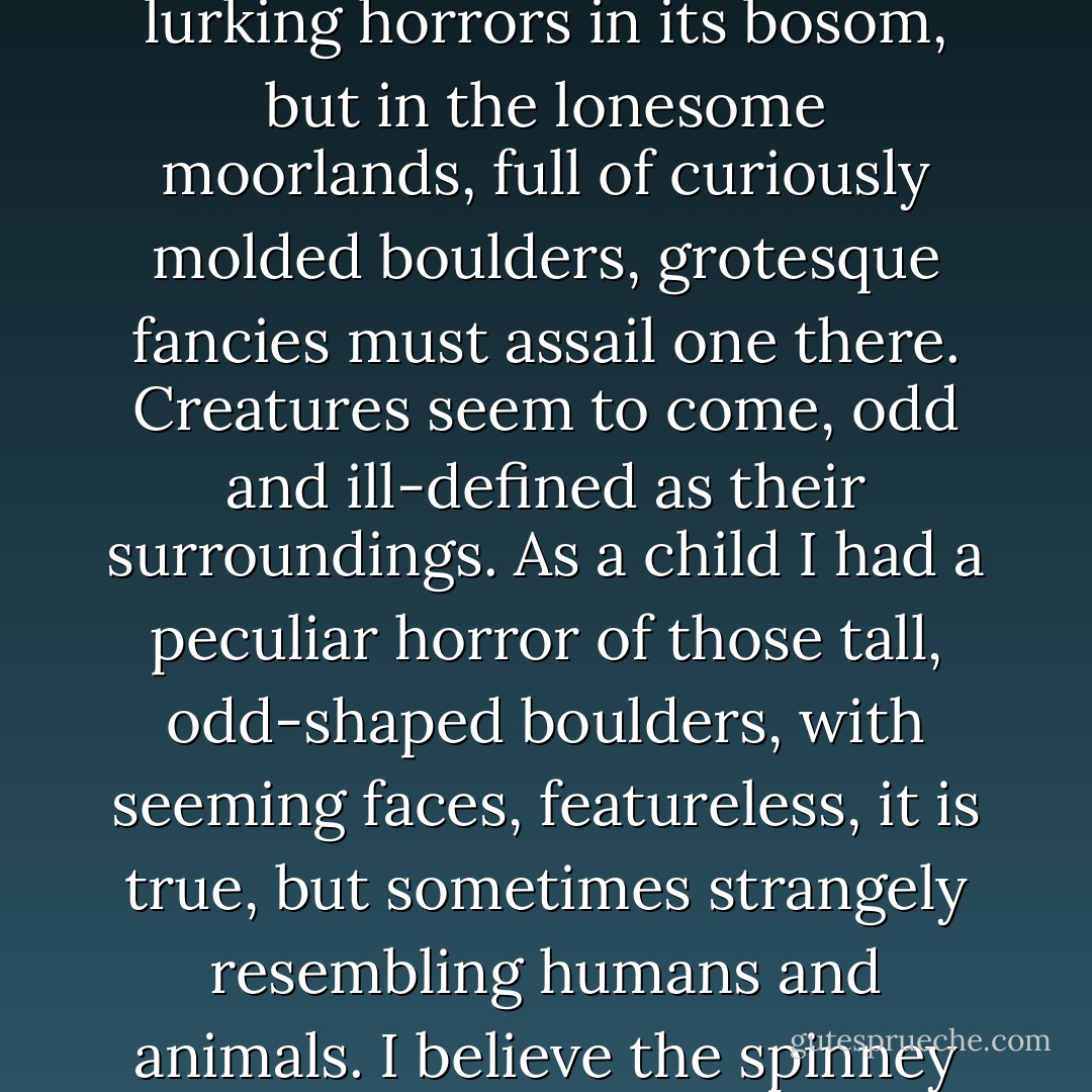 I think locality exercises strange influence over some minds. The peaceful meadow-scenery holds no lurking horrors in its bosom, but in the lonesome moorlands, full of curiously molded boulders, grotesque fancies must assail one there. Creatures seem to come, odd and ill-defined as their surroundings. As a child I had a peculiar horror of those tall, odd-shaped boulders, with seeming faces, featureless, it is true, but sometimes strangely resembling humans and animals. I believe the spinney may be haunted by something of this nature, terrible as the trees. ("The Haunted Spinney") - Elliott O'Donnell