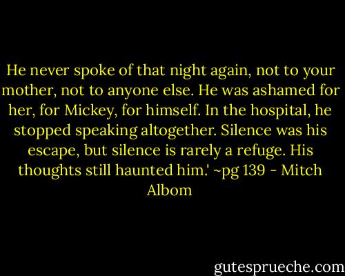 He never spoke of that night again, not to your mother, not to anyone else. He was ashamed for her, for Mickey, for himself. In the hospital, he stopped speaking altogether. Silence was his escape, but silence is rarely a refuge. His thoughts still haunted him.'<br />~pg 139 - Mitch Albom