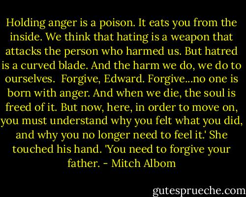 Holding anger is a poison. It eats you from the inside. We think that hating is a weapon that attacks the person who harmed us. But hatred is a curved blade. And the harm we do, we do to ourselves. <br />Forgive, Edward. Forgive...no one is born with anger. And when we die, the soul is freed of it. But now, here, in order to move on, you must understand why you felt what you did, and why you no longer need to feel it.'<br />She touched his hand.<br />'You need to forgive your father. - Mitch Albom