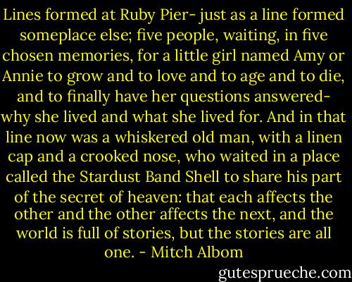 Lines formed at Ruby Pier- just as a line formed someplace else; five people, waiting, in five chosen memories, for a little girl named Amy or Annie to grow and to love and to age and to die, and to finally have her questions answered- why she lived and what she lived for. And in that line now was a whiskered old man, with a linen cap and a crooked nose, who waited in a place called the Stardust Band Shell to share his part of the secret of heaven: that each affects the other and the other affects the next, and the world is full of stories, but the stories are all one. - Mitch Albom