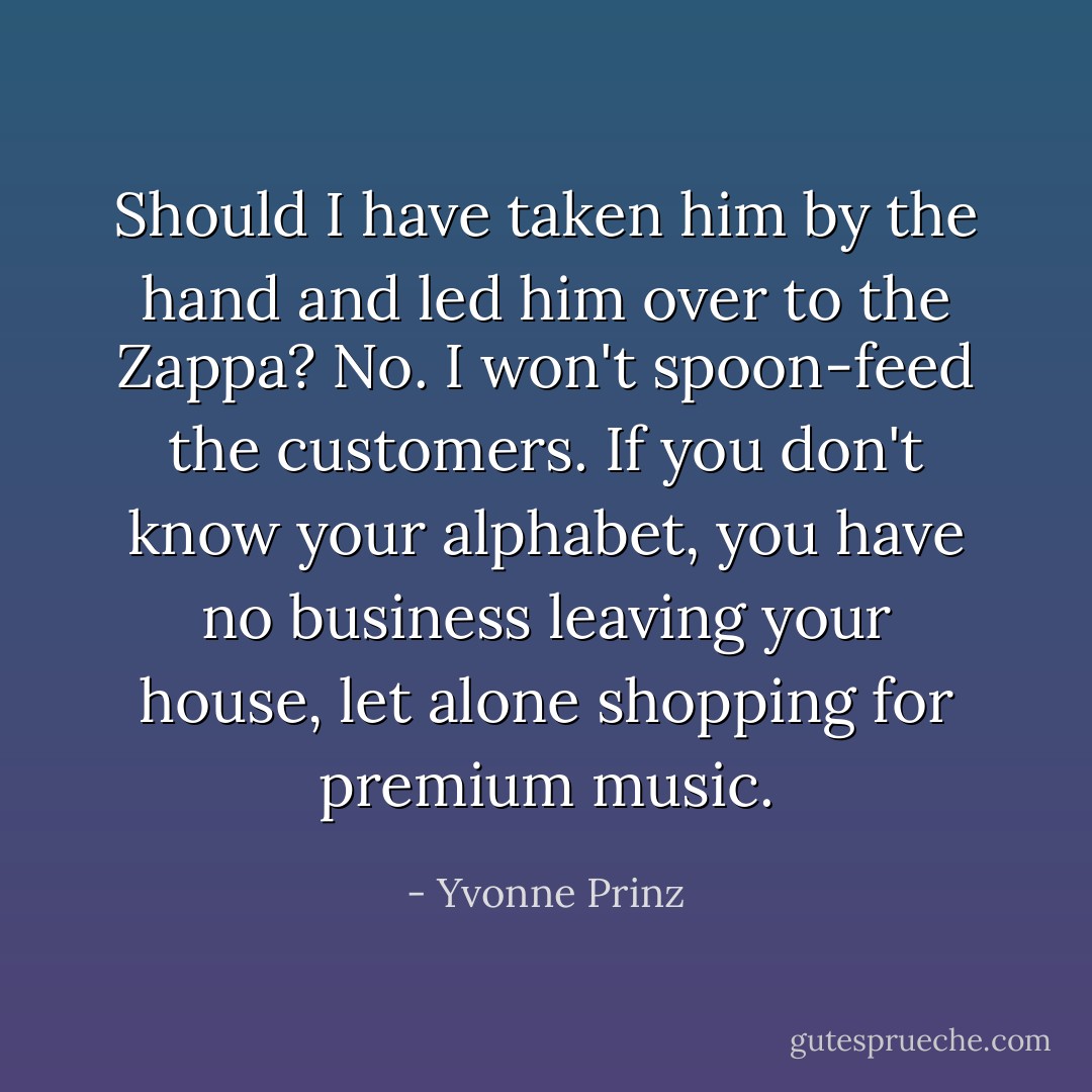 Should I have taken him by the hand and led him over to the Zappa? No. I won't spoon-feed the customers. If you don't know your alphabet, you have no business leaving your house, let alone shopping for premium music. - Yvonne Prinz