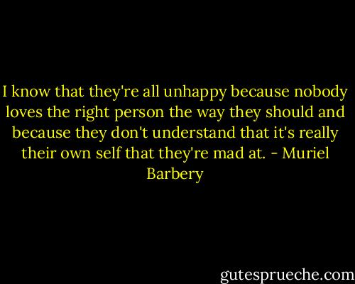 I know that they're all unhappy because nobody loves the right person the way they should and because they don't understand that it's really their own self that they're mad at. - Muriel Barbery