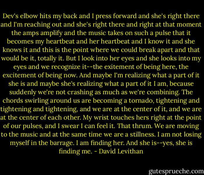 Dev's elbow hits my back and I press forward and she's right there and I'm reaching out and she's right there and right at that moment the amps amplify and the music takes on such a pulse that it becomes my heartbeat and her heartbeat and I know it and she knows it and this is the point where we could break apart and that would be it, totally it. But I look into her eyes and she looks into my eyes and we recognize it--the exitement of being here, the excitement of being now. And maybe I'm realizing what a part of it she is and maybe she's realizing what a part of it I am, because suddenly we're not crashing as much as we're combining. The chords swirling around us are becoming a tornado, tightening and tightening and tightening, and we are at the center of it, and we are at the center of each other. My wrist touches hers right at the point of our pulses, and I swear I can feel it. That thrum. We are moving to the music and at the same time we are a stillness. I am not losing myself in the barrage. I am finding her. And she is--yes, she is finding me. - David Levithan