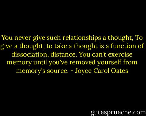 You never give such relationships a thought, To give a thought, to take a thought is a function of dissociation, distance. You can't exercise memory until you've removed yourself from memory's source. - Joyce Carol Oates