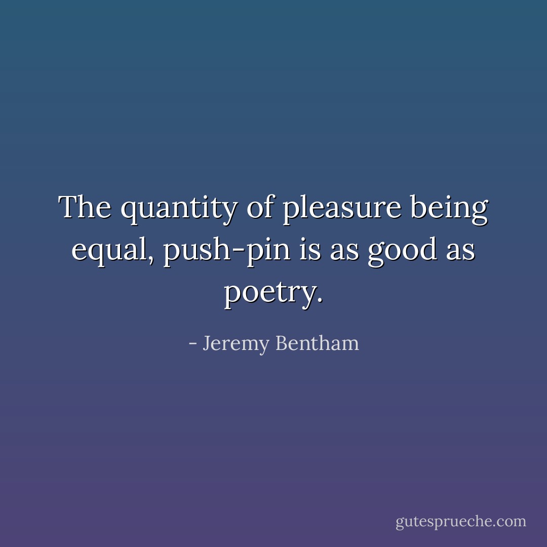 The quantity of pleasure being equal, push-pin is as good as poetry. - Jeremy Bentham
