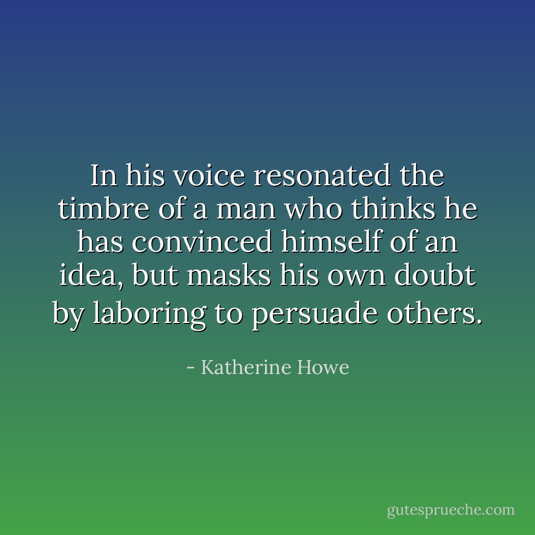 In his voice resonated the timbre of a man who thinks he has convinced himself of an idea, but masks his own doubt by laboring to persuade others. - Katherine Howe