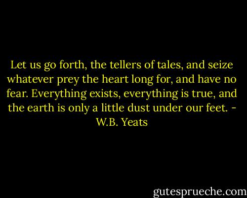 Let us go forth, the tellers of tales, and seize whatever prey the heart long for, and have no fear. Everything exists, everything is true, and the earth is only a little dust under our feet. - W.B. Yeats