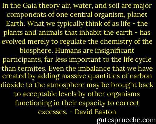 In the Gaia theory air, water, and soil are major components of one central organism, planet Earth. What we typically think of as life - the plants and animals that inhabit the earth - has evolved merely to regulate the chemistry of the biosphere. Humans are insignificant participants, far less important to the life cycle than termites. Even the imbalance that we have created by adding massive quantities of carbon dioxide to the atmosphere may be brought back to acceptable levels by other organisms functioning in their capacity to correct excesses. - David Easton