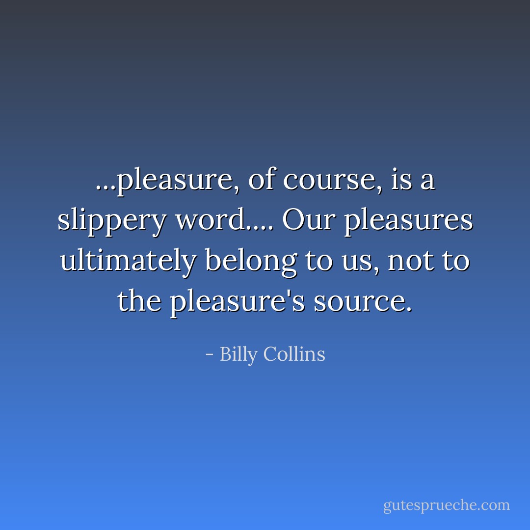 ...pleasure, of course, is a slippery word.... Our pleasures ultimately belong to us, not to the pleasure's source. - Billy Collins