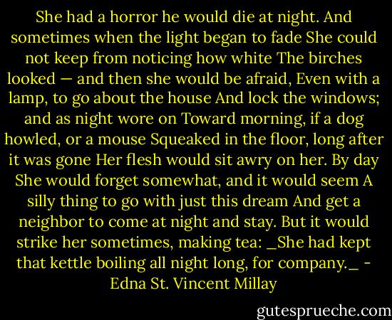 She had a horror he would die at night.<br />And sometimes when the light began to fade<br />She could not keep from noticing how white<br />The birches looked — and then she would be afraid,<br />Even with a lamp, to go about the house<br />And lock the windows; and as night wore on<br />Toward morning, if a dog howled, or a mouse<br />Squeaked in the floor, long after it was gone<br />Her flesh would sit awry on her. By day<br />She would forget somewhat, and it would seem<br />A silly thing to go with just this dream<br />And get a neighbor to come at night and stay.<br />But it would strike her sometimes, making tea:<br />_She had kept that kettle boiling all night long, for company._ - Edna St. Vincent Millay