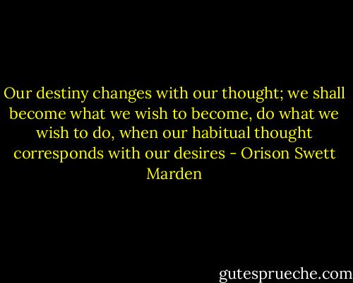Our destiny changes with our thought; we shall become what we wish to become, do what we wish to do, when our habitual thought corresponds with our desires - Orison Swett Marden