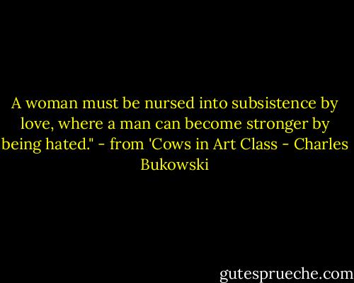 A woman must be nursed into subsistence by love, where a man can become stronger by being hated." - from 'Cows in Art Class - Charles Bukowski