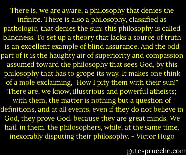 There is, we are aware, a philosophy that denies the infinite. There is also a philosophy, classified as pathologic, that denies the sun; this philosophy is called blindness. To set up a theory that lacks a source of truth is an excellent example of blind assurance. And the odd part of it is the haughty air of superiority and compassion assumed toward the philosophy that sees God, by this philosophy that has to grope its way. It makes one think of a mole exclaiming, "How I pity them with their sun!" There are, we know, illustrious and powerful atheists; with them, the matter is nothing but a question of definitions, and at all events, even if they do not believe in God, they prove God, because they are great minds. We hail, in them, the philosophers, while, at the same time, inexorably disputing their philosophy. - Victor Hugo