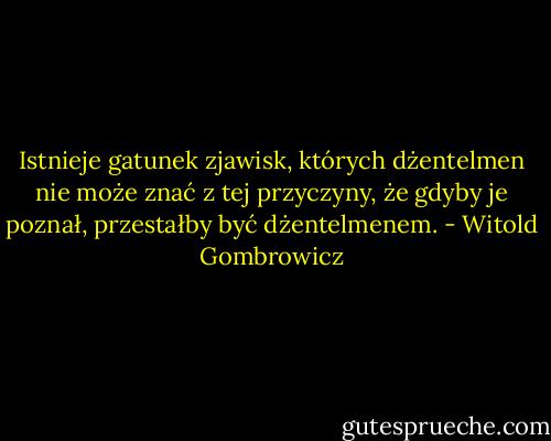 Istnieje gatunek zjawisk, których dżentelmen nie może znać z tej przyczyny, że gdyby je poznał, przestałby być dżentelmenem. - Witold Gombrowicz