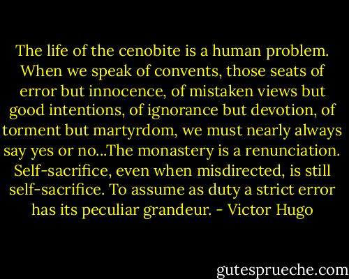 The life of the cenobite is a human problem. When we speak of convents, those seats of error but innocence, of mistaken views but good intentions, of ignorance but devotion, of torment but martyrdom, we must nearly always say yes or no...The monastery is a renunciation. Self-sacrifice, even when misdirected, is still self-sacrifice. To assume as duty a strict error has its peculiar grandeur. - Victor Hugo