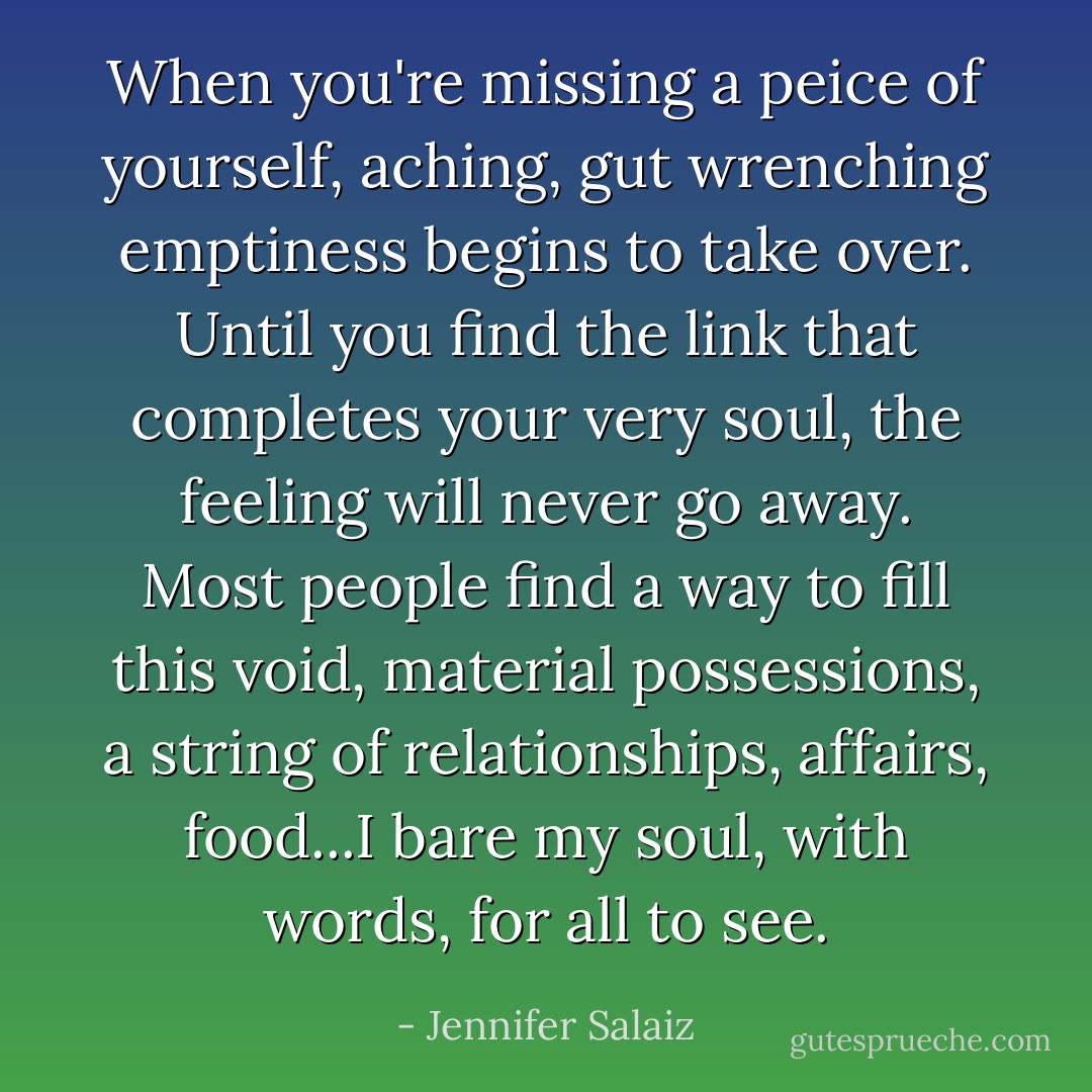 When you're missing a peice of yourself, aching, gut wrenching emptiness begins to take over. Until you find the link that completes your very soul, the feeling will never go away. Most people find a way to fill this void, material possessions, a string of relationships, affairs, food...I bare my soul, with words, for all to see. - Jennifer Salaiz