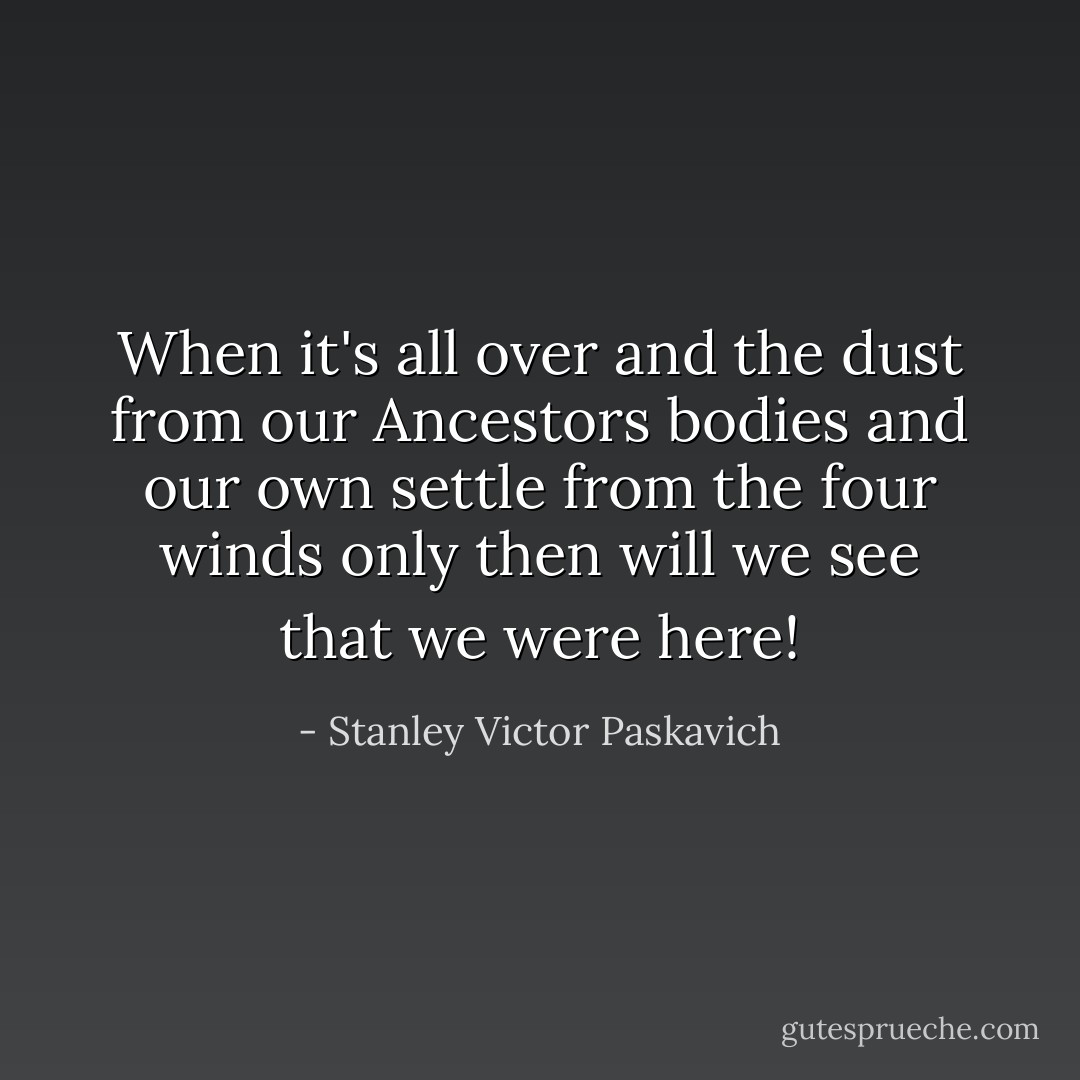 When it's all over and the dust from our Ancestors bodies and our own settle from the four winds only then will we see that we were here! - Stanley Victor Paskavich