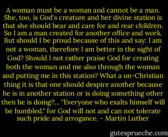 A woman must be a woman and cannot be a man. She, too, is God's creature and her divine station is that she should bear and care for and rear children. So I am a man created for another office and work. But should I be proud because of this and say: I am not a woman, therefore I am better in the sight of God? Should I not rather praise God for creating both the woman and me also through the woman and putting me in this station? What a un-Christian thing it is that one should despire another because he is in another station or is doing something other then he is doing?... "Everyone who exalts himself will be humbled." for God will not and can not tolerate such pride and arrogance. - Martin Luther