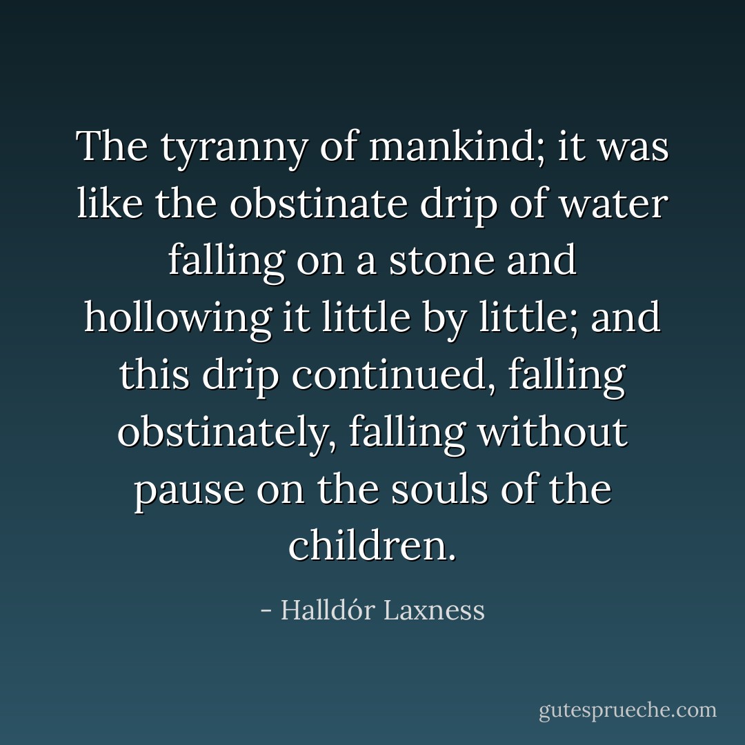 The tyranny of mankind; it was like the obstinate drip of water falling on a stone and hollowing it little by little; and this drip continued, falling obstinately, falling without pause on the souls of the children. - Halldór Laxness