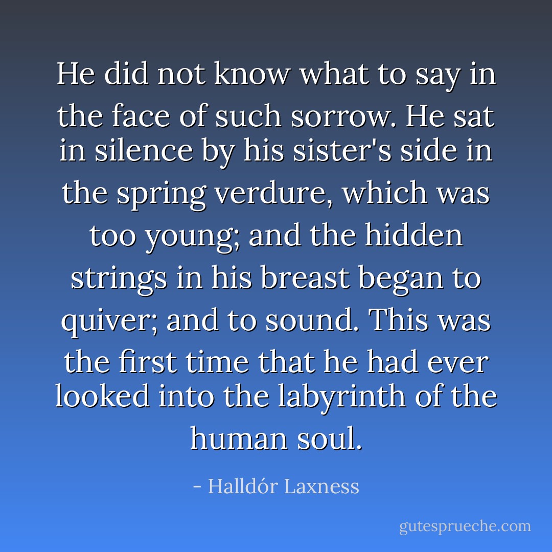 He did not know what to say in the face of such sorrow. He sat in silence by his sister's side in the spring verdure, which was too young; and the hidden strings in his breast began to quiver; and to sound.<br />This was the first time that he had ever looked into the labyrinth of the human soul. - Halldór Laxness