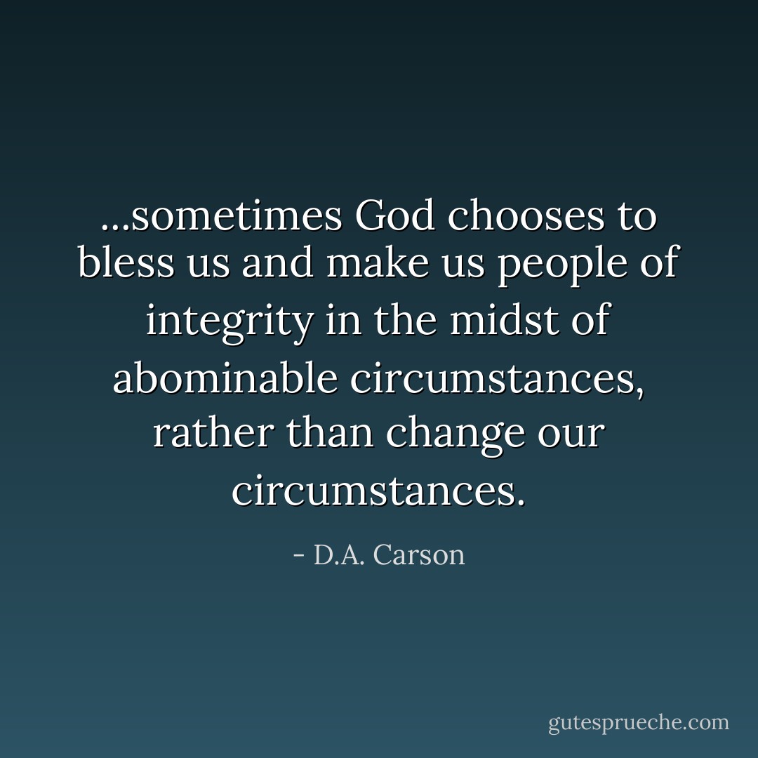 ...sometimes God chooses to bless us and make us people of integrity in the midst of abominable circumstances, rather than change our circumstances. - D.A. Carson