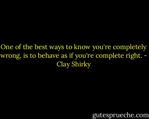 One of the best ways to know you're completely wrong, is to behave as if you're complete right. - Clay Shirky