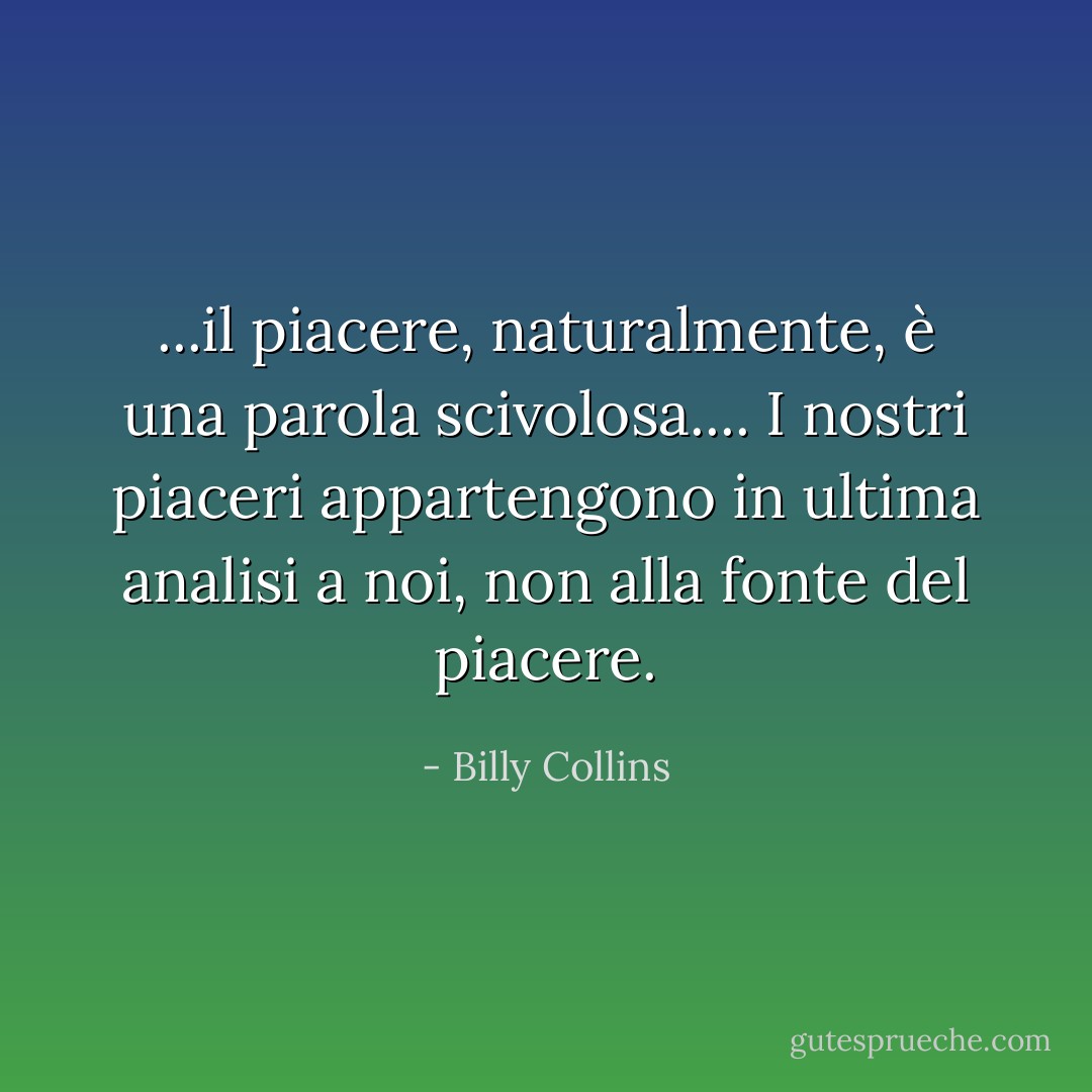 ...il piacere, naturalmente, è una parola scivolosa.... I nostri piaceri appartengono in ultima analisi a noi, non alla fonte del piacere. - Billy Collins