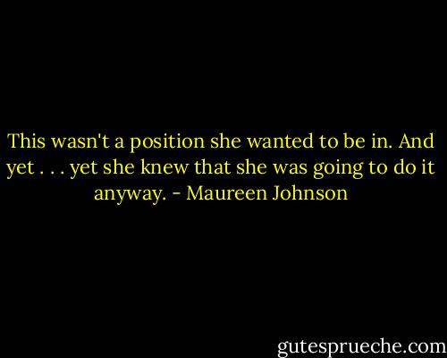 This wasn't a position she wanted to be in. And yet . . . yet she knew that she was going to do it anyway. - Maureen Johnson