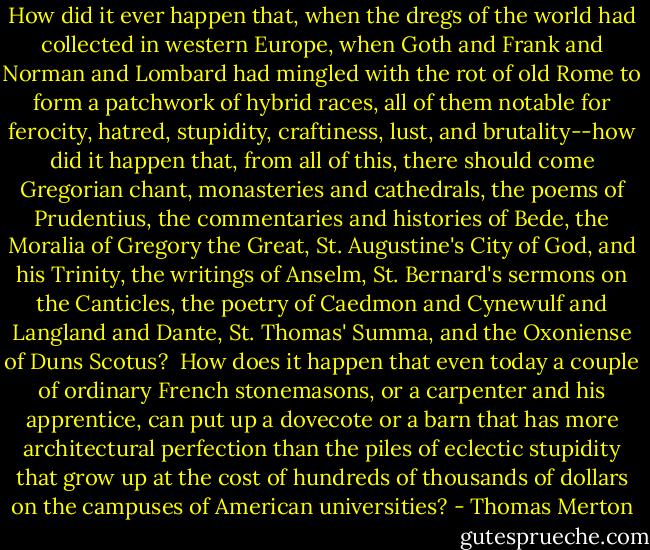 How did it ever happen that, when the dregs of the world had collected in western Europe, when Goth and Frank and Norman and Lombard had mingled with the rot of old Rome to form a patchwork of hybrid races, all of them notable for ferocity, hatred, stupidity, craftiness, lust, and brutality--how did it happen that, from all of this, there should come Gregorian chant, monasteries and cathedrals, the poems of Prudentius, the commentaries and histories of Bede, the Moralia of Gregory the Great, St. Augustine's City of God, and his Trinity, the writings of Anselm, St. Bernard's sermons on the Canticles, the poetry of Caedmon and Cynewulf and Langland and Dante, St. Thomas' Summa, and the Oxoniense of Duns Scotus?<br /><br />How does it happen that even today a couple of ordinary French stonemasons, or a carpenter and his apprentice, can put up a dovecote or a barn that has more architectural perfection than the piles of eclectic stupidity that grow up at the cost of hundreds of thousands of dollars on the campuses of American universities? - Thomas Merton