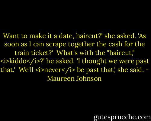 Want to make it a date, haircut?' she asked. 'As soon as I can scrape together the cash for the train ticket?'<br /><br />What's with the "haircut," <i>kiddo</i>?' he asked. 'I thought we were past that.'<br /><br />We'll <i>never</i> be past that,' she said. - Maureen Johnson