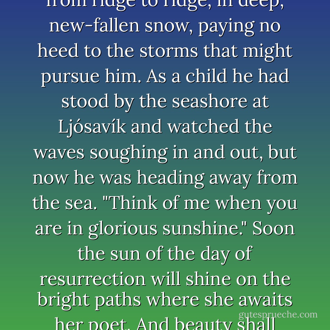 He continued on, on to the glacier, towards the dawn, from ridge to ridge, in deep, new-fallen snow, paying no heed to the storms that might pursue him. As a child he had stood by the seashore at Ljósavík and watched the waves soughing in and out, but now he was heading away from the sea. "Think of me when you are in glorious sunshine." Soon the sun of the day of resurrection will shine on the bright paths where she awaits her poet.<br />And beauty shall reign alone. - Halldór Laxness